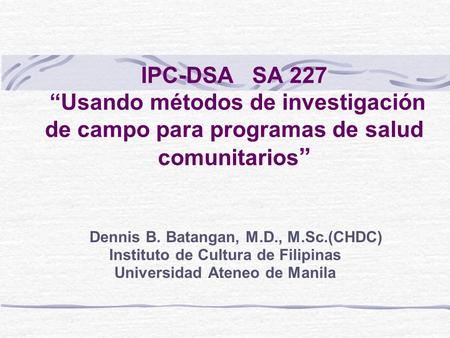 IPC-DSA SA 227 Usando métodos de investigación de campo para programas de salud comunitarios Dennis B. Batangan, M.D., M.Sc.(CHDC) Instituto de Cultura.