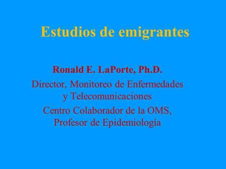 Estudios de emigrantes Ronald E. LaPorte, Ph.D. Director, Monitoreo de Enfermedades y Telecomunicaciones Centro Colaborador de la OMS, Profesor de Epidemiología.