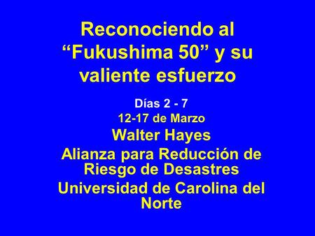 Reconociendo al Fukushima 50 y su valiente esfuerzo Días 2 - 7 12-17 de Marzo Walter Hayes Alianza para Reducción de Riesgo de Desastres Universidad de.