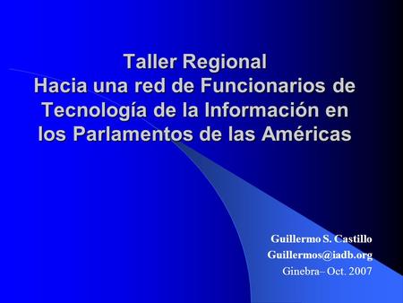 Taller Regional Hacia una red de Funcionarios de Tecnología de la Información en los Parlamentos de las Américas Guillermo S. Castillo