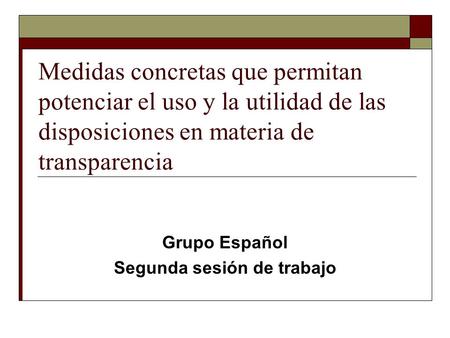 Medidas concretas que permitan potenciar el uso y la utilidad de las disposiciones en materia de transparencia Grupo Español Segunda sesión de trabajo.