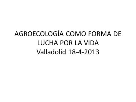 AGROECOLOGÍA COMO FORMA DE LUCHA POR LA VIDA Valladolid 18-4-2013.