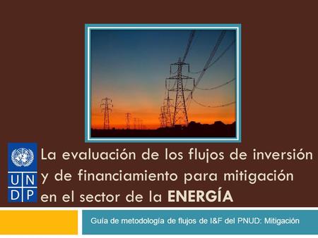 La evaluación de los flujos de inversión y de financiamiento para mitigación en el sector de la ENERGÍA Guía de metodología de flujos de I&F del PNUD: