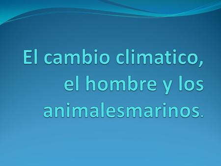 El cambio climatico, el hombre y los animalesmarinos.