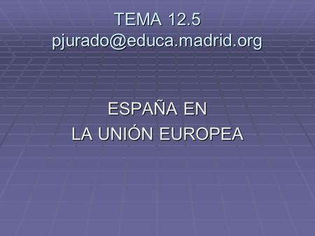 TEMA 12.5 pjurado@educa.madrid.org ESPAÑA EN LA UNIÓN EUROPEA.