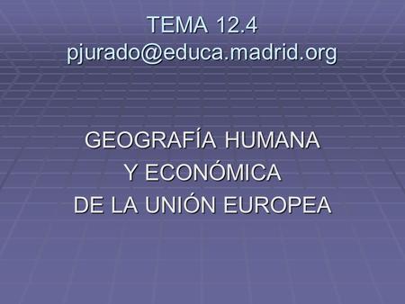 TEMA 12.4 pjurado@educa.madrid.org GEOGRAFÍA HUMANA Y ECONÓMICA DE LA UNIÓN EUROPEA.