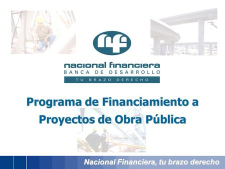 Nacional Financiera, tu brazo derecho Programa de Financiamiento a Proyectos de Obra Pública.
