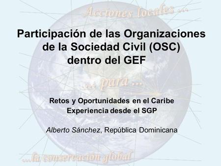Participación de las Organizaciones de la Sociedad Civil (OSC) dentro del GEF Retos y Oportunidades en el Caribe Experiencia desde el SGP Alberto Sánchez,