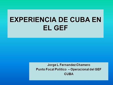 EXPERIENCIA DE CUBA EN EL GEF Jorge L Fernandez Chamero Punto Focal Politico – Operacional del GEF CUBA.