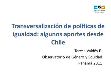 Transversalización de políticas de igualdad: algunos aportes desde Chile Teresa Valdés E. Observatorio de Género y Equidad Panamá 2011.