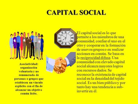 CAPITAL SOCIAL El capital social es lo que permite a los miembros de una comunidad, confiar el uno en el otro y cooperar en la formación de nuevos grupos.