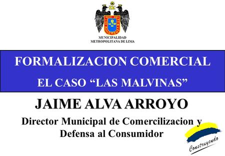 FORMALIZACION COMERCIAL EL CASO LAS MALVINAS MUNICIPALIDAD METROPOLITANA DE LIMA JAIME ALVA ARROYO Director Municipal de Comercilizacion y Defensa al Consumidor.