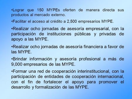 Lograr que 150 MYPEs oferten de manera directa sus productos al mercado externo. Facilitar el acceso al crédito a 2,500 empresarios MYPE. Realizar ocho.