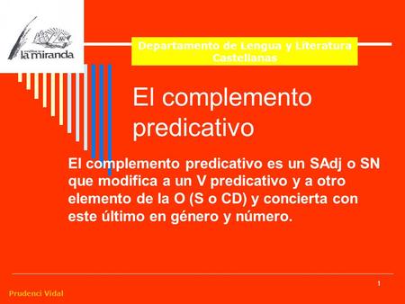 Prudenci Vidal 1 El complemento predicativo El complemento predicativo es un SAdj o SN que modifica a un V predicativo y a otro elemento de la O (S o CD)