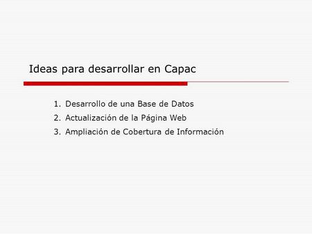 Ideas para desarrollar en Capac 1.Desarrollo de una Base de Datos 2.Actualización de la Página Web 3.Ampliación de Cobertura de Información.