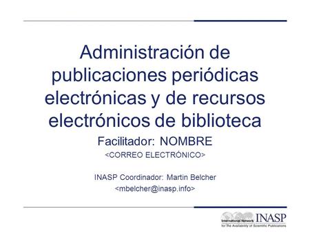 Administración de publicaciones periódicas electrónicas y de recursos electrónicos de biblioteca Facilitador: NOMBRE INASP Coordinador: Martin Belcher.