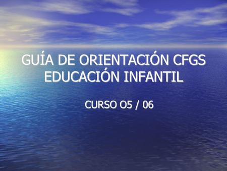 GUÍA DE ORIENTACIÓN CFGS EDUCACIÓN INFANTIL CURSO O5 / 06.