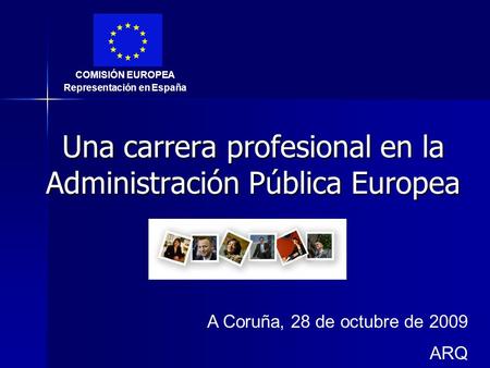 Una carrera profesional en la Administración Pública Europea A Coruña, 28 de octubre de 2009 ARQ COMISIÓN EUROPEA Representación en España.