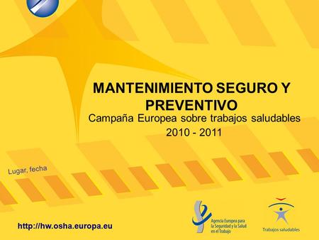 MANTENIMIENTO SEGURO Y PREVENTIVO Lugar, fecha  Campaña Europea sobre trabajos saludables 2010 - 2011.