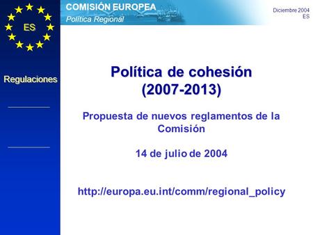 Política Regional COMISIÓN EUROPEA Diciembre 2004 ES Regulaciones Política de cohesión (2007-2013) Propuesta de nuevos reglamentos de la Comisión 14 de.