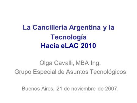La Cancillería Argentina y la Tecnología Hacia eLAC 2010 Olga Cavalli, MBA Ing. Grupo Especial de Asuntos Tecnológicos Buenos Aires, 21 de noviembre de.