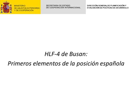HLF-4 de Busan: Primeros elementos de la posición española DIRECCIÓN GENERAL DE PLANIFICACIÓN Y EVALUACIÓN DE POLÍTICAS DE DESARROLLO.