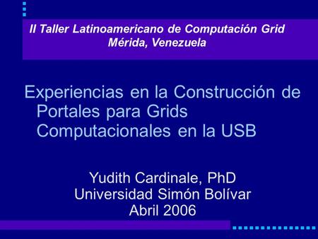 Experiencias en la Construcción de Portales para Grids Computacionales en la USB Yudith Cardinale, PhD Universidad Simón Bolívar Abril 2006 II Taller Latinoamericano.