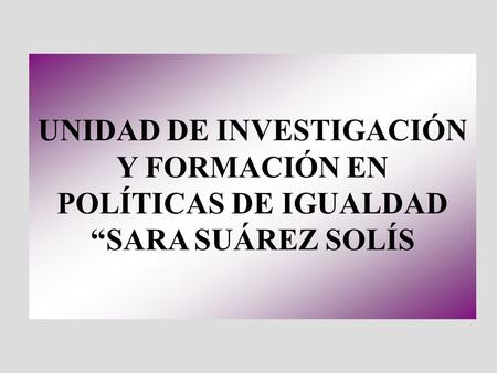 UNIDAD DE INVESTIGACIÓN Y FORMACIÓN EN POLÍTICAS DE IGUALDAD SARA SUÁREZ SOLÍS.