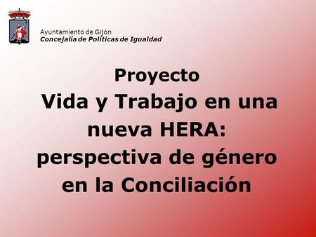 Proyecto Vida y Trabajo en una nueva HERA: perspectiva de género en la Conciliación Ayuntamiento de Gijón Concejalía de Políticas de Igualdad.