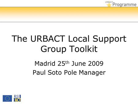 The URBACT Local Support Group Toolkit Madrid 25 th June 2009 Paul Soto Pole Manager.