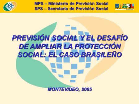 PREVISIÓN SOCIAL Y EL DESAFÍO DE AMPLIAR LA PROTECCIÓN SOCIAL: EL CASO BRASILEÑO MONTEVIDEO, 2005 MPS – Ministerio de Previsión Social SPS – Secretaría.
