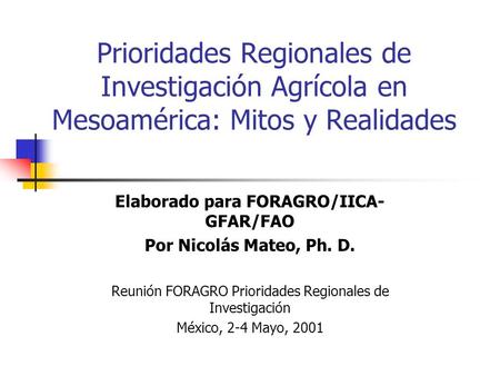 Prioridades Regionales de Investigación Agrícola en Mesoamérica: Mitos y Realidades Elaborado para FORAGRO/IICA- GFAR/FAO Por Nicolás Mateo, Ph. D. Reunión.