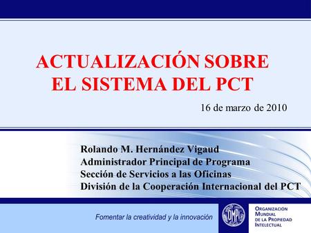 ACTUALIZACIÓN SOBRE EL SISTEMA DEL PCT 16 de marzo de 2010 Rolando M. Hernández Vigaud Administrador Principal de Programa Sección de Servicios a las Oficinas.