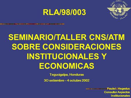 SEMINARIO/TALLER CNS/ATM SOBRE CONSIDERACIONES INSTITUCIONALES Y ECONOMICAS Tegucigalpa, Honduras 3O setiembre – 4 octubre 2002 Paulo I. Hegedus Consultor.