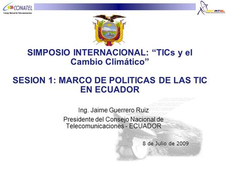 SIMPOSIO INTERNACIONAL: “TICs y el Cambio Climático” SESION 1: MARCO DE POLITICAS DE LAS TIC EN ECUADOR Ing. Jaime Guerrero Ruiz Presidente del Consejo.