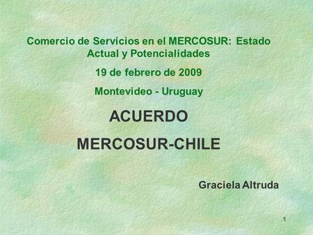 1 Comercio de Servicios en el MERCOSUR: Estado Actual y Potencialidades 19 de febrero de 2009 Montevideo - Uruguay ACUERDO MERCOSUR-CHILE Graciela Altruda.