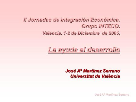 II Jornadas de Integración Económica. Grupo INTECO. Valencia, 1-2 de Diciembre de 2005. La ayuda al desarrollo José Aº Martínez Serrano Universitat de.
