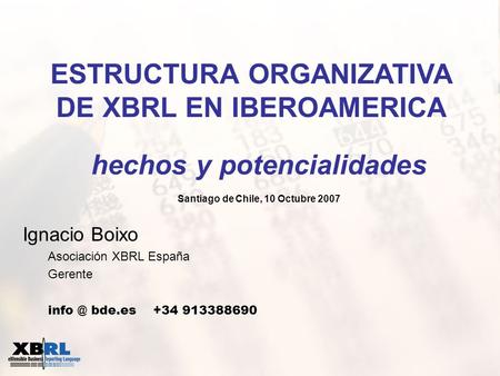 Ignacio Boixo Asociación XBRL España Gerente bde.es +34 913388690 ESTRUCTURA ORGANIZATIVA DE XBRL EN IBEROAMERICA hechos y potencialidades Santiago.