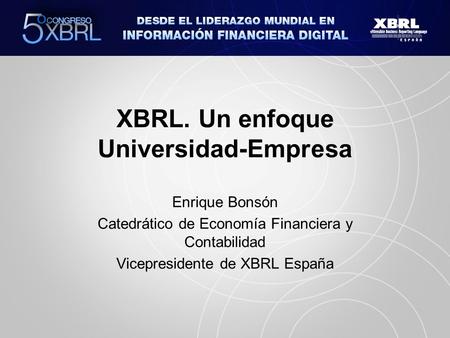 XBRL. Un enfoque Universidad-Empresa Enrique Bonsón Catedrático de Economía Financiera y Contabilidad Vicepresidente de XBRL España.
