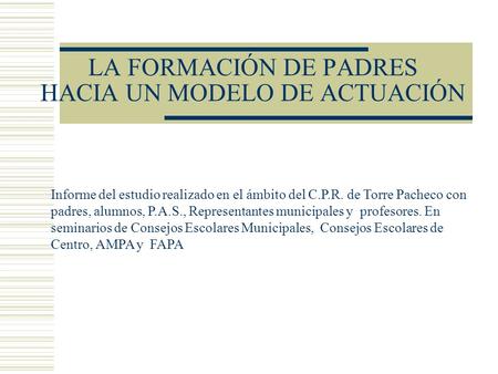 LA FORMACIÓN DE PADRES HACIA UN MODELO DE ACTUACIÓN Informe del estudio realizado en el ámbito del C.P.R. de Torre Pacheco con padres, alumnos, P.A.S.,