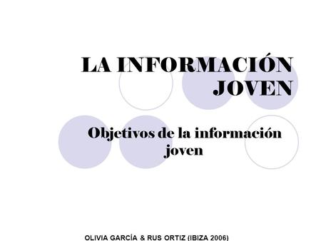 LA INFORMACIÓN JOVEN Objetivos de la información joven OLIVIA GARCÍA & RUS ORTIZ (IBIZA 2006)