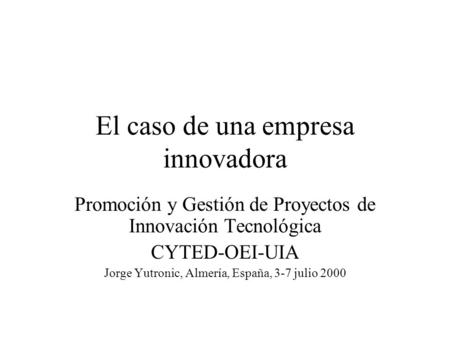 El caso de una empresa innovadora Promoción y Gestión de Proyectos de Innovación Tecnológica CYTED-OEI-UIA Jorge Yutronic, Almería, España, 3-7 julio 2000.