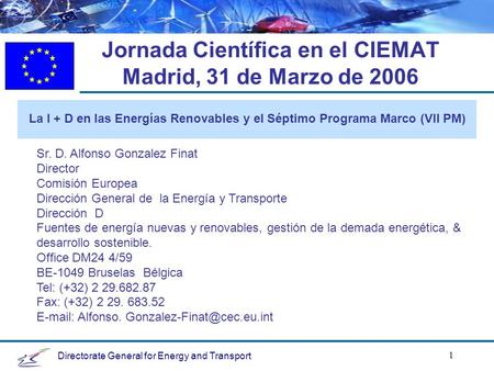 Directorate General for Energy and Transport 1 Jornada Científica en el CIEMAT Madrid, 31 de Marzo de 2006 La I + D en las Energías Renovables y el Séptimo.