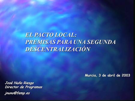 EL PACTO LOCAL: PREMISAS PARA UNA SEGUNDA DESCENTRALIZACIÓN Murcia, 3 de abril de 2003 José Nuño Riesgo Director de Programas