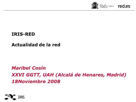 IRIS-RED Actualidad de la red Maribel Cosín XXVI GGTT, UAH (Alcalá de Henares, Madrid) 18Noviembre 2008.