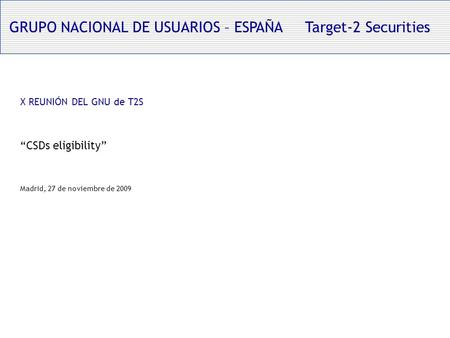 GRUPO NACIONAL DE USUARIOS – ESPAÑA Target-2 Securities X REUNIÓN DEL GNU de T2S CSDs eligibility Madrid, 27 de noviembre de 2009.