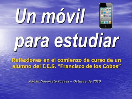 Un móvil para estudiar Reflexiones en el comienzo de curso de un alumno del I.E.S. Francisco de los Cobos Adrián Navarrete Orzáez – Octubre de 2010.