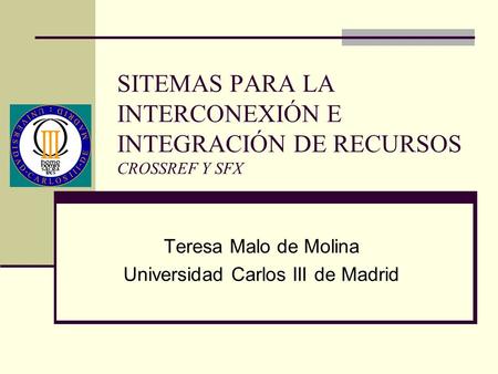 SITEMAS PARA LA INTERCONEXIÓN E INTEGRACIÓN DE RECURSOS CROSSREF Y SFX Teresa Malo de Molina Universidad Carlos III de Madrid.