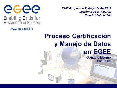 Proceso Certificación y Manejo de Datos en EGEE Gonzalo Merino PIC/IFAE XVIII Grupos de Trabajo de RedIRIS Sesión: EGEE-IrisGRID Toledo 25-Oct-2004 www.eu-egee.org.