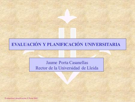 Evaluación y planificación. J. Porta 2003 EVALUACIÓN Y PLANIFICACIÓN UNIVERSITARIA Jaume Porta Casanellas Rector de la Universidad de Lleida.